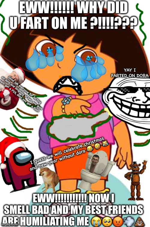 Dora’s friends fart on her ??? | EWW!!!!!! WHY DID U FART ON ME ?!!!!??? YAY I FARTED ON DORA; Good job everyone for farting on dora and laughing at her, you guys each get a PS5, dora you get a foot! I guess we will celebrate christmas and new year without dora 😂 🤣 😹; EWW!!!!!!!!!!! NOW I SMELL BAD AND MY BEST FRIENDS ARE HUMILIATING ME 😭🥺😡💨💩 | image tagged in dora | made w/ Imgflip meme maker