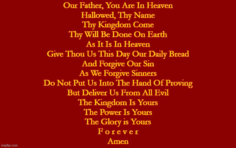 we have a strong and perfect plea | Our Father, You Are In Heaven
Hallowed, Thy Name
Thy Kingdom Come
Thy Will Be Done On Earth
As It Is In Heaven
Give Thou Us This Day Our Daily Bread
And Forgive Our Sin
As We Forgive Sinners
Do Not Put Us Into The Hand Of Proving
But Deliver Us From All Evil
The Kingdom Is Yours
The Power Is Yours
The Glory is Yours
F o r e v e r
Amen | made w/ Imgflip meme maker