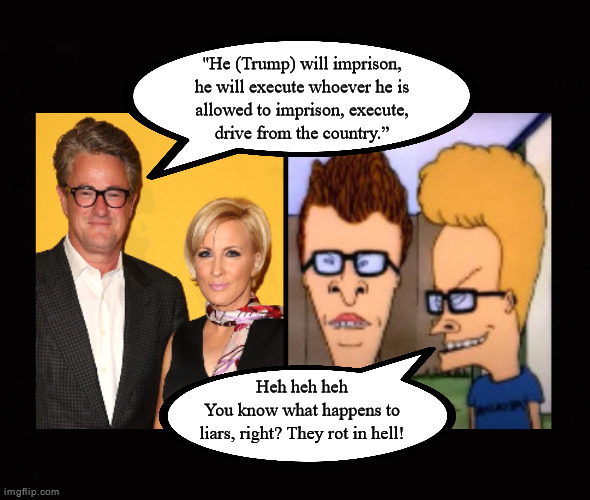 You know what happens to liars, right? They rot in hell! | "He (Trump) will imprison,
he will execute whoever he is
allowed to imprison, execute,
drive from the country.”; Heh heh heh
You know what happens to
liars, right? They rot in hell! | image tagged in beavis and butthead,joe scarborough,msm,leftists,liars | made w/ Imgflip meme maker