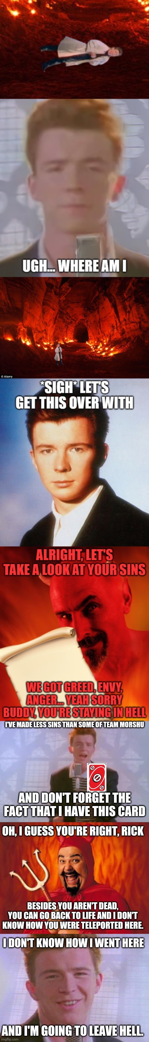 Rick Astley went to hell even though he didn't die. And if he did, I think he wouldn't. | I'VE MADE LESS SINS THAN SOME OF TEAM MORSHU; AND DON'T FORGET THE FACT THAT I HAVE THIS CARD; OH, I GUESS YOU'RE RIGHT, RICK; BESIDES YOU AREN'T DEAD, YOU CAN GO BACK TO LIFE AND I DON'T KNOW HOW YOU WERE TELEPORTED HERE. I DON'T KNOW HOW I WENT HERE; AND I'M GOING TO LEAVE HELL. | image tagged in rick astley,funny satan | made w/ Imgflip meme maker