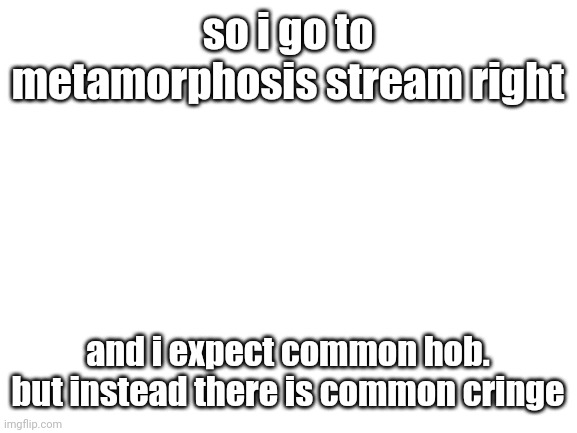 so | so i go to metamorphosis stream right; and i expect common hob. but instead there is common cringe | image tagged in blank white template | made w/ Imgflip meme maker