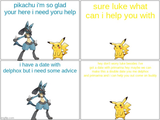 double poke date 2/5 | pikachu i'm so glad your here i need yoru help; sure luke what can i help you with; i have a date with delphox but i need some advice; hey don't worry luke besides i've got a date with primarina hey maybe we can make this a double date you me delphox and primarina and i can help you out come on buddy | image tagged in memes,blank comic panel 2x2,pikachu,lucario,pokemon,buddies | made w/ Imgflip meme maker