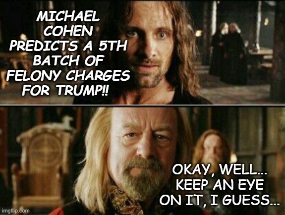 Indictment fatigue be like | MICHAEL COHEN PREDICTS A 5TH BATCH OF FELONY CHARGES FOR TRUMP!! OKAY, WELL... KEEP AN EYE ON IT, I GUESS... | image tagged in gondor calls for aid,current events | made w/ Imgflip meme maker
