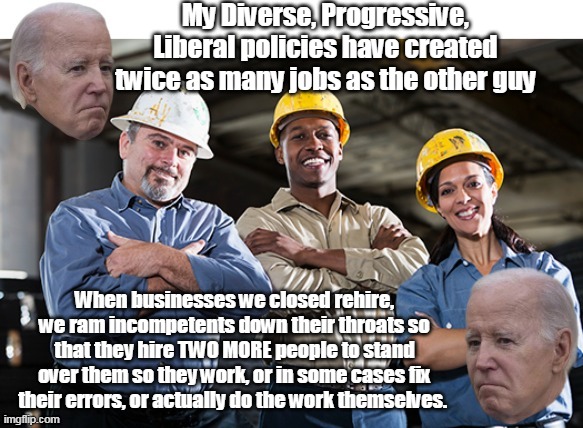 Joe "Creates" TWICE as many jobs as Trump (True Story) | My Diverse, Progressive, Liberal policies have created twice as many jobs as the other guy; When businesses we closed rehire, we ram incompetents down their throats so that they hire TWO MORE people to stand over them so they work, or in some cases fix their errors, or actually do the work themselves. | image tagged in biden diverse hiring meme | made w/ Imgflip meme maker