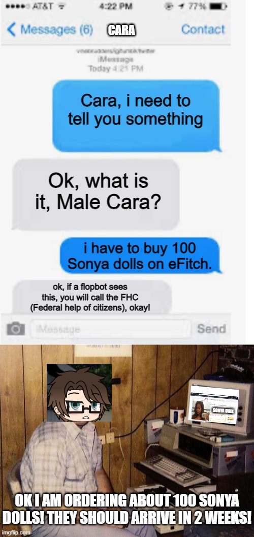 Male Cara will purchase 100 Sonya dolls on eFitch after a long year! | CARA; Cara, i need to tell you something; Ok, what is it, Male Cara? i have to buy 100 Sonya dolls on eFitch. ok, if a flopbot sees this, you will call the FHC (Federal help of citizens), okay! SONYA DOLL; OK I AM ORDERING ABOUT 100 SONYA DOLLS! THEY SHOULD ARRIVE IN 2 WEEKS! | image tagged in blank text conversation,pop up school 2,pus2,male cara,sonya doll,efitch | made w/ Imgflip meme maker