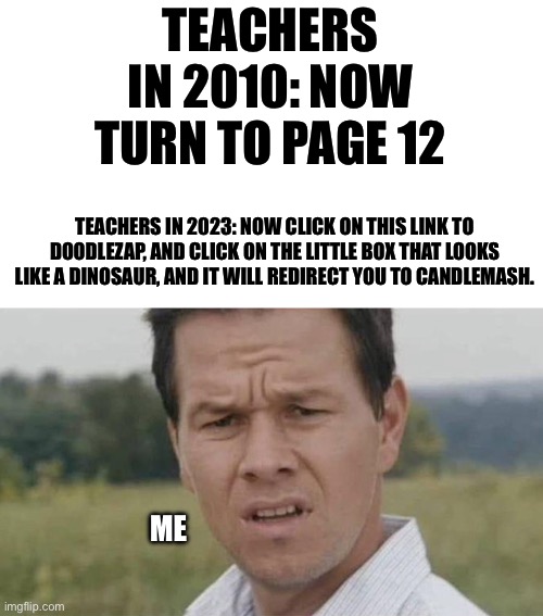 Teachers | TEACHERS IN 2010: NOW TURN TO PAGE 12; TEACHERS IN 2023: NOW CLICK ON THIS LINK TO DOODLEZAP, AND CLICK ON THE LITTLE BOX THAT LOOKS LIKE A DINOSAUR, AND IT WILL REDIRECT YOU TO CANDLEMASH. ME | image tagged in school | made w/ Imgflip meme maker