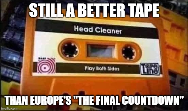 Head Cleaner | STILL A BETTER TAPE; THAN EUROPE'S "THE FINAL COUNTDOWN" | image tagged in europe,head cleaner | made w/ Imgflip meme maker