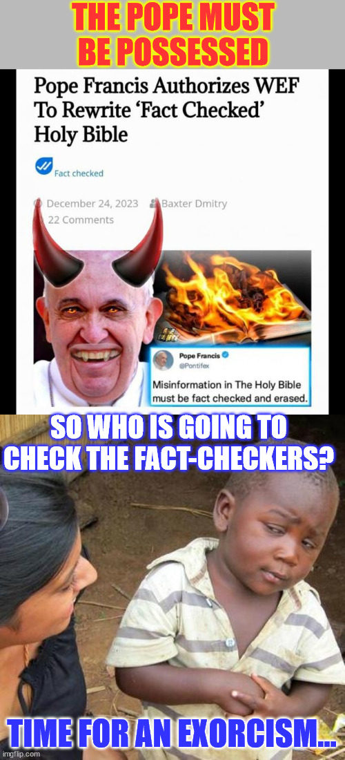 The Pope made a bargain with the devil... | THE POPE MUST BE POSSESSED; SO WHO IS GOING TO CHECK THE FACT-CHECKERS? TIME FOR AN EXORCISM... | image tagged in memes,third world skeptical kid,possessed,pope,wef | made w/ Imgflip meme maker