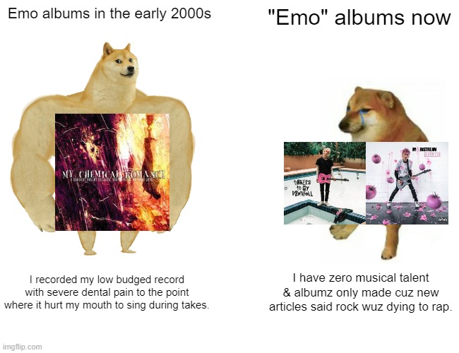 Buff Doge vs. Cheems | Emo albums in the early 2000s; "Emo" albums now; I recorded my low budged record with severe dental pain to the point where it hurt my mouth to sing during takes. I have zero musical talent & albumz only made cuz new articles said rock wuz dying to rap. | image tagged in memes,buff doge vs cheems,my chemical romance,rock music,mgk | made w/ Imgflip meme maker