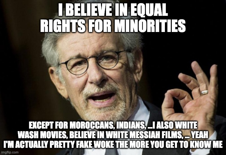 Fake woke Spielberg | I BELIEVE IN EQUAL RIGHTS FOR MINORITIES; EXCEPT FOR MOROCCANS, INDIANS, ...I ALSO WHITE WASH MOVIES, BELIEVE IN WHITE MESSIAH FILMS, ... YEAH I'M ACTUALLY PRETTY FAKE WOKE THE MORE YOU GET TO KNOW ME | image tagged in steven spielberg,fake woke | made w/ Imgflip meme maker