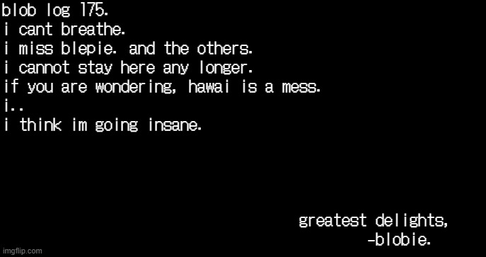incoming transmission text template | blob log 175.
i cant breathe.
i miss blepie. and the others.
i cannot stay here any longer.
if you are wondering, hawai is a mess.
i..

i think im going insane.
 
            
 
 
                                   greatest delights,
                                           -blobie. | image tagged in incoming transmission text template | made w/ Imgflip meme maker