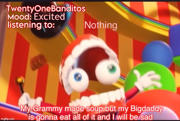 Caine t1b Ann temp | Excited; Nothing; My Grammy made soup but my Bigdaddy is gonna eat all of it and I will be sad | image tagged in caine t1b ann temp | made w/ Imgflip meme maker
