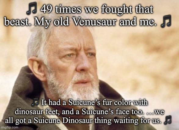 Obi Wan Kenobi | 🎵 49 times we fought that beast. My old Venusaur and me. 🎵; 🎵 It had a Suicune’s fur color with dinosaur feet, and a Suicune’s face too. …we all got a Suicune Dinosaur thing waiting for us. 🎵 | image tagged in memes,obi wan kenobi,pokemon,nintendo,nintendo switch,video games | made w/ Imgflip meme maker