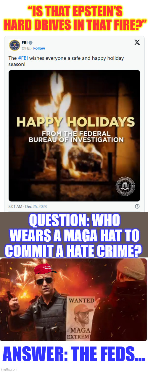 Taking a break from terrorizing innocent Americans? | “IS THAT EPSTEIN'S HARD DRIVES IN THAT FIRE?”; QUESTION: WHO WEARS A MAGA HAT TO COMMIT A HATE CRIME? ANSWER: THE FEDS… | image tagged in biden,crime,family,crooked,fbi,happy holidays | made w/ Imgflip meme maker