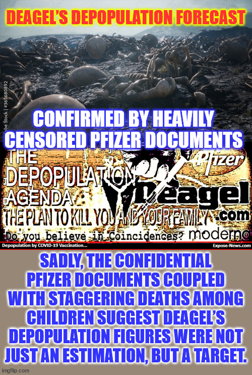 Deagel’s Depopulation Forecast confirmed by Heavily Censored Pfizer Documents | DEAGEL’S DEPOPULATION FORECAST; CONFIRMED BY HEAVILY CENSORED PFIZER DOCUMENTS; SADLY, THE CONFIDENTIAL PFIZER DOCUMENTS COUPLED WITH STAGGERING DEATHS AMONG CHILDREN SUGGEST DEAGEL’S DEPOPULATION FIGURES WERE NOT JUST AN ESTIMATION, BUT A TARGET. | image tagged in depopulation,forecast,scary,true | made w/ Imgflip meme maker