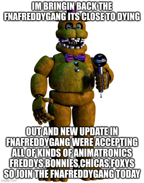 Join the FNAFREDDYGANG | IM BRINGIN BACK THE FNAFREDDYGANG ITS CLOSE TO DYING; OUT AND NEW UPDATE IN FNAFREDDYGANG WERE ACCEPTING ALL OF KINDS OF ANIMATRONICS FREDDYS,BONNIES,CHICAS,FOXYS SO JOIN THE FNAFREDDYGANG TODAY | image tagged in memes,lol,fun,funny,bonniesfeet,loler | made w/ Imgflip meme maker