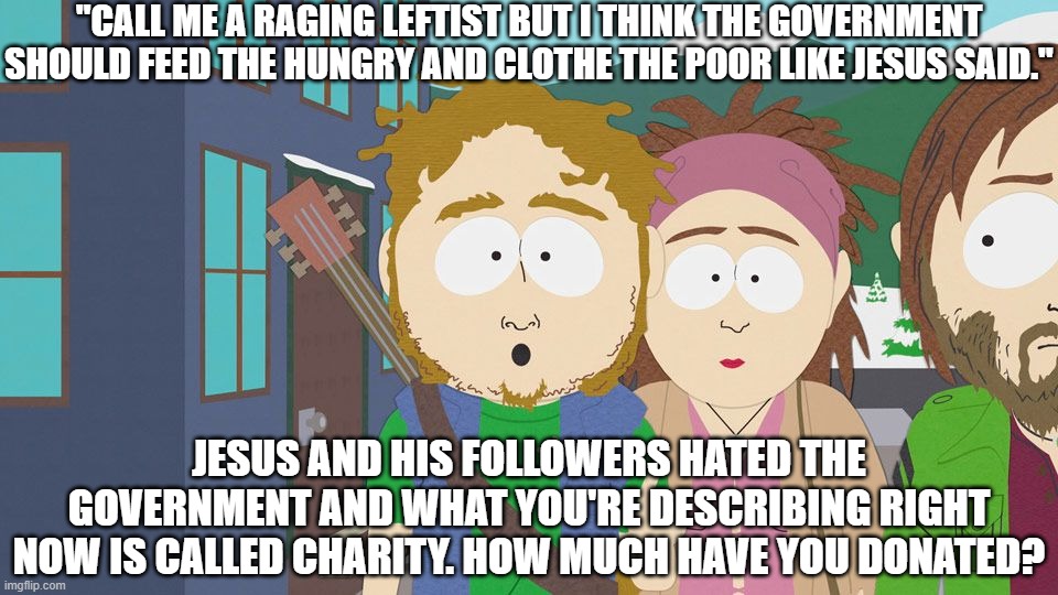 Government the Leftist Jesus's Way! | "CALL ME A RAGING LEFTIST BUT I THINK THE GOVERNMENT SHOULD FEED THE HUNGRY AND CLOTHE THE POOR LIKE JESUS SAID."; JESUS AND HIS FOLLOWERS HATED THE GOVERNMENT AND WHAT YOU'RE DESCRIBING RIGHT NOW IS CALLED CHARITY. HOW MUCH HAVE YOU DONATED? | image tagged in leftists,bad bible reading,they are stupid | made w/ Imgflip meme maker