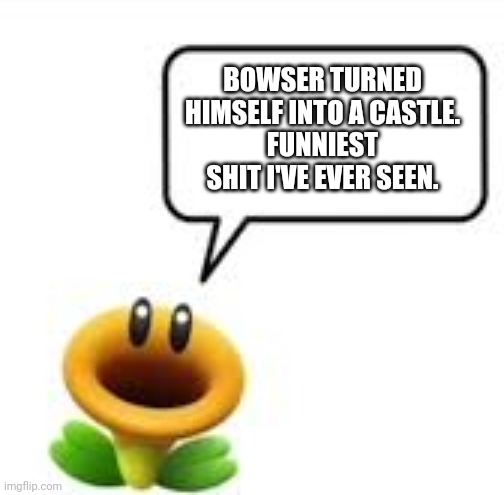 Bowser's Castle but without the 's | BOWSER TURNED HIMSELF INTO A CASTLE.
FUNNIEST SHIT I'VE EVER SEEN. | image tagged in talking flower | made w/ Imgflip meme maker