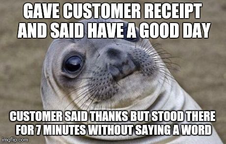 Awkward Moment Sealion | GAVE CUSTOMER RECEIPT AND SAID HAVE A GOOD DAY CUSTOMER SAID THANKS BUT STOOD THERE FOR 7 MINUTES WITHOUT SAYING A WORD | image tagged in awkward sealion,AdviceAnimals | made w/ Imgflip meme maker
