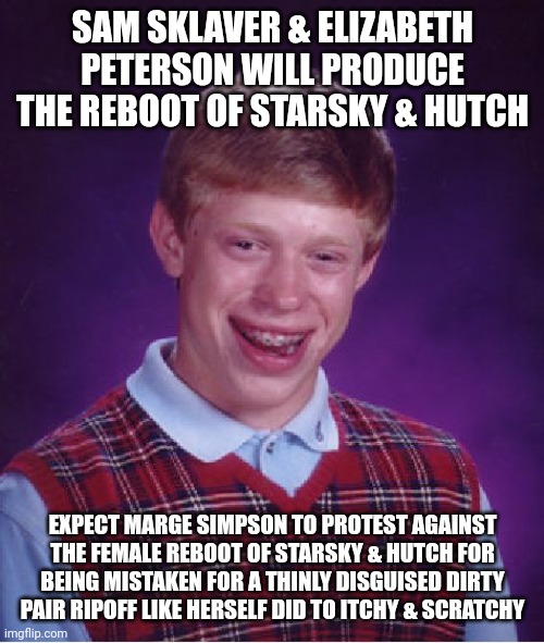 Bad Luck Brian Meme | SAM SKLAVER & ELIZABETH PETERSON WILL PRODUCE THE REBOOT OF STARSKY & HUTCH; EXPECT MARGE SIMPSON TO PROTEST AGAINST THE FEMALE REBOOT OF STARSKY & HUTCH FOR BEING MISTAKEN FOR A THINLY DISGUISED DIRTY PAIR RIPOFF LIKE HERSELF DID TO ITCHY & SCRATCHY | image tagged in memes,bad luck brian,the simpsons,starsky and hutch | made w/ Imgflip meme maker
