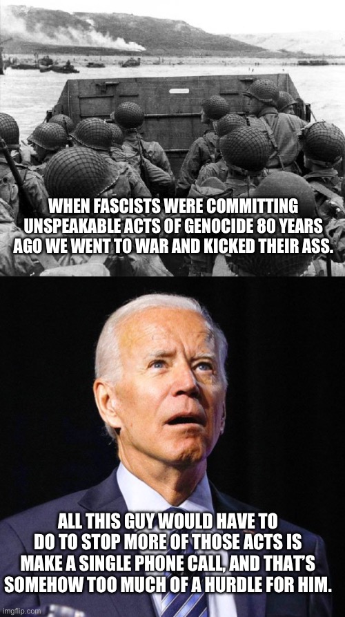 Genocide Joe should be tried at The Hague. | WHEN FASCISTS WERE COMMITTING UNSPEAKABLE ACTS OF GENOCIDE 80 YEARS AGO WE WENT TO WAR AND KICKED THEIR ASS. ALL THIS GUY WOULD HAVE TO DO TO STOP MORE OF THOSE ACTS IS MAKE A SINGLE PHONE CALL, AND THAT’S SOMEHOW TOO MUCH OF A HURDLE FOR HIM. | image tagged in d-day,joe biden,israel,palestine,genocide,fascist | made w/ Imgflip meme maker