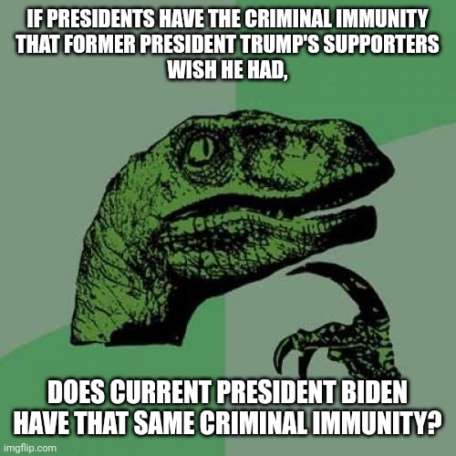 So incredibly dumb. | IF PRESIDENTS HAVE THE CRIMINAL IMMUNITY
THAT FORMER PRESIDENT TRUMP'S SUPPORTERS
WISH HE HAD, DOES CURRENT PRESIDENT BIDEN HAVE THAT SAME CRIMINAL IMMUNITY? | image tagged in memes,philosoraptor,trump supporters,criminal,biden,trump | made w/ Imgflip meme maker
