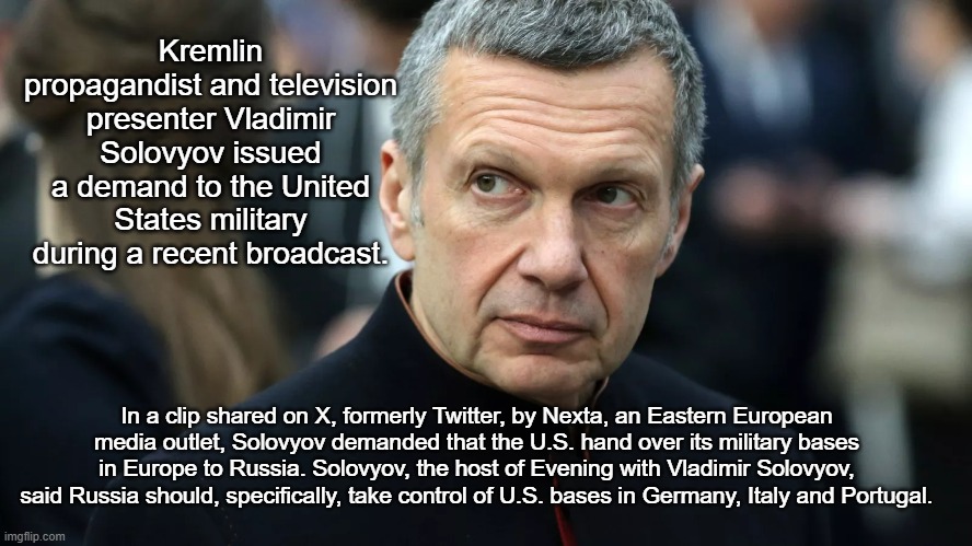Russian Propagandist Demands Russia Takes Over US Bases | Kremlin propagandist and television presenter Vladimir Solovyov issued a demand to the United States military during a recent broadcast. In a clip shared on X, formerly Twitter, by Nexta, an Eastern European media outlet, Solovyov demanded that the U.S. hand over its military bases in Europe to Russia. Solovyov, the host of Evening with Vladimir Solovyov, said Russia should, specifically, take control of U.S. bases in Germany, Italy and Portugal. | image tagged in politics,news | made w/ Imgflip meme maker