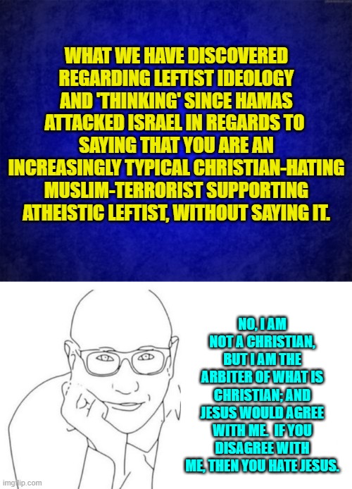 If this isn't true then leftists need to fire their public relations agency. | WHAT WE HAVE DISCOVERED REGARDING LEFTIST IDEOLOGY AND 'THINKING' SINCE HAMAS ATTACKED ISRAEL IN REGARDS TO  SAYING THAT YOU ARE AN INCREASINGLY TYPICAL CHRISTIAN-HATING MUSLIM-TERRORIST SUPPORTING ATHEISTIC LEFTIST, WITHOUT SAYING IT. N0, I AM NOT A CHRISTIAN, BUT I AM THE ARBITER OF WHAT IS CHRISTIAN; AND JESUS WOULD AGREE WITH ME.  IF YOU DISAGREE WITH ME, THEN YOU HATE JESUS. | image tagged in yep | made w/ Imgflip meme maker