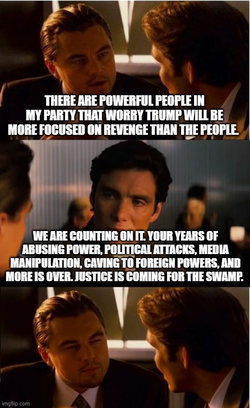 America First | THERE ARE POWERFUL PEOPLE IN MY PARTY THAT WORRY TRUMP WILL BE MORE FOCUSED ON REVENGE THAN THE PEOPLE. WE ARE COUNTING ON IT. YOUR YEARS OF ABUSING POWER, POLITICAL ATTACKS, MEDIA MANIPULATION, CAVING TO FOREIGN POWERS, AND MORE IS OVER. JUSTICE IS COMING FOR THE SWAMP. | image tagged in america first,jail the swamp,trump 2024,maga,justice not just us,lawyer up | made w/ Imgflip meme maker