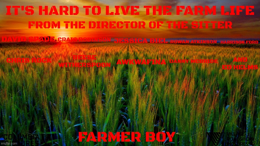 films that might happen someday part 113 | IT'S HARD TO LIVE THE FARM LIFE; FROM THE DIRECTOR OF THE SITTER; JESSICA BIEL; CRAIG ROBINSON; ROWAN ATKINSON; HARRISON FORD; DAVID SPADE; CHRIS ROCK; REESE WITHERSPOON; AWKWAFINA; DANNY MCBRIDE; AND ED HELMS; FARMER BOY | image tagged in sunrise on the farm,sony,comedy,pg-13,streaming,fake | made w/ Imgflip meme maker