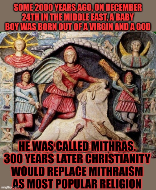 Christianity is a very unique religion, right? Nah, not really | SOME 2000 YEARS AGO, ON DECEMBER 24TH IN THE MIDDLE EAST, A BABY BOY WAS BORN OUT OF A VIRGIN AND A GOD; HE WAS CALLED MITHRAS. 
300 YEARS LATER CHRISTIANITY 
WOULD REPLACE MITHRAISM 
AS MOST POPULAR RELIGION | image tagged in christianity,jesus christ,mithras,mithraism,religion,think about it | made w/ Imgflip meme maker