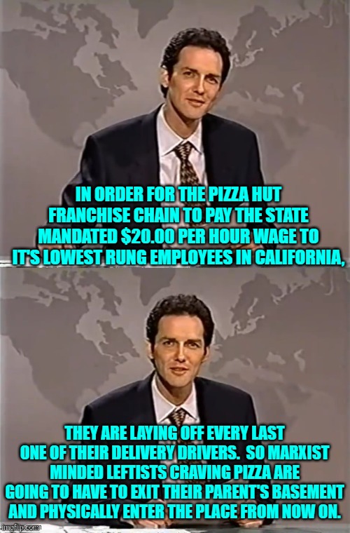 Of course the elites that rammed this bill through, don't themselves eat at lowly Pizza Huts. | IN ORDER FOR THE PIZZA HUT FRANCHISE CHAIN TO PAY THE STATE MANDATED $20.00 PER HOUR WAGE TO IT'S LOWEST RUNG EMPLOYEES IN CALIFORNIA, THEY ARE LAYING OFF EVERY LAST ONE OF THEIR DELIVERY DRIVERS.  SO MARXIST MINDED LEFTISTS CRAVING PIZZA ARE GOING TO HAVE TO EXIT THEIR PARENT'S BASEMENT AND PHYSICALLY ENTER THE PLACE FROM NOW ON. | image tagged in weekend update with norm | made w/ Imgflip meme maker