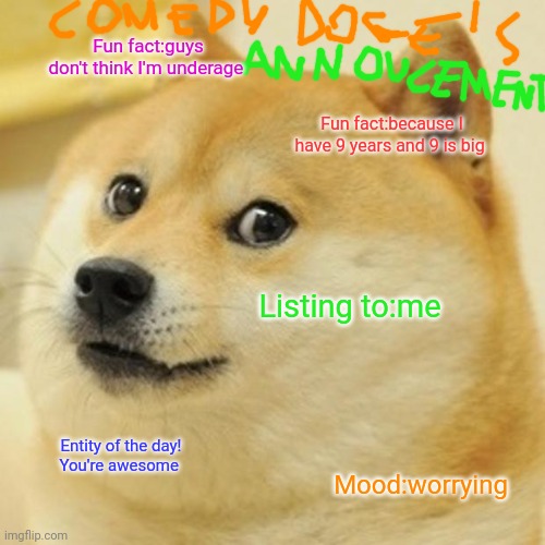 Comedy doge's announcement | Fun fact:guys don't think I'm underage; Fun fact:because I have 9 years and 9 is big; Listing to:me; Entity of the day!
You're awesome; Mood:worrying | image tagged in memes,doge,comedy doge's announcement | made w/ Imgflip meme maker