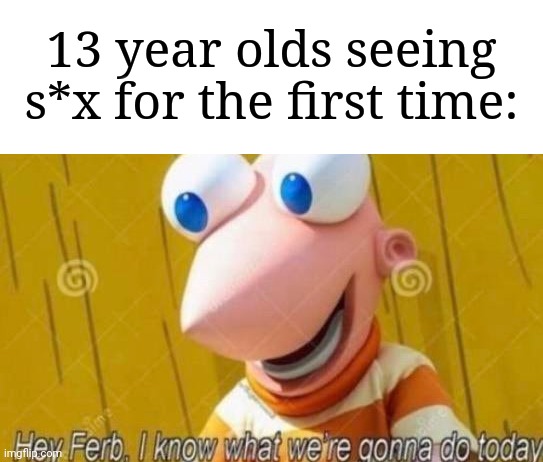 "My time has come" | 13 year olds seeing s*x for the first time: | image tagged in hey ferb,memes,funny,why are you reading this | made w/ Imgflip meme maker