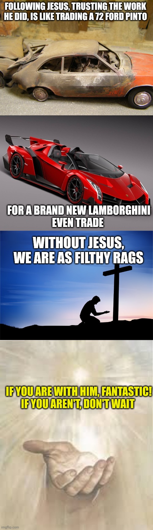 FOLLOWING JESUS, TRUSTING THE WORK HE DID, IS LIKE TRADING A 72 FORD PINTO; FOR A BRAND NEW LAMBORGHINI
EVEN TRADE; WITHOUT JESUS, WE ARE AS FILTHY RAGS; IF YOU ARE WITH HIM, FANTASTIC!
IF YOU AREN'T, DON'T WAIT | image tagged in pinto,lamborghini,kneeling at cross,jesus beckoning | made w/ Imgflip meme maker