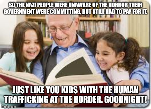 Grandpa knows | SO THE NAZI PEOPLE WERE UNAWARE OF THE HORROR THEIR GOVERNMENT WERE COMMITTING, BUT STILL HAD TO PAY FOR IT. JUST LIKE YOU KIDS WITH THE HUMAN TRAFFICKING AT THE BORDER. GOODNIGHT! | image tagged in memes,storytelling grandpa,nazi,human trafficking,border wall,evil | made w/ Imgflip meme maker