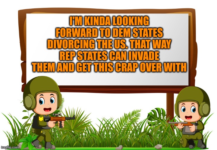 I'M KINDA LOOKING FORWARD TO DEM STATES DIVORCING THE US. THAT WAY REP STATES CAN INVADE THEM AND GET THIS CRAP OVER WITH | image tagged in funny memes | made w/ Imgflip meme maker