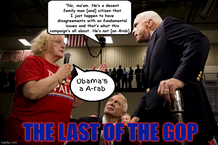 GOP 2008 Sarahcide | “No, ma’am. He’s a decent family man [and] citizen that I just happen to have disagreements with on fundamental issues and that’s what this campaign’s all about. He’s not [an Arab].”; Obama's a A-rab; THE LAST OF THE GOP | image tagged in john mccain,gop doa,political suicide,maga,trump,issurrectionists | made w/ Imgflip meme maker