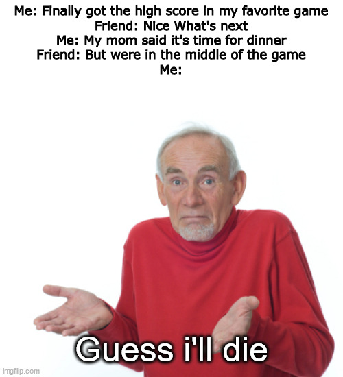 sometimes fr | Me: Finally got the high score in my favorite game

Friend: Nice What's next

Me: My mom said it's time for dinner

Friend: But were in the middle of the game

Me:; Guess i'll die | image tagged in guess i'll die | made w/ Imgflip meme maker