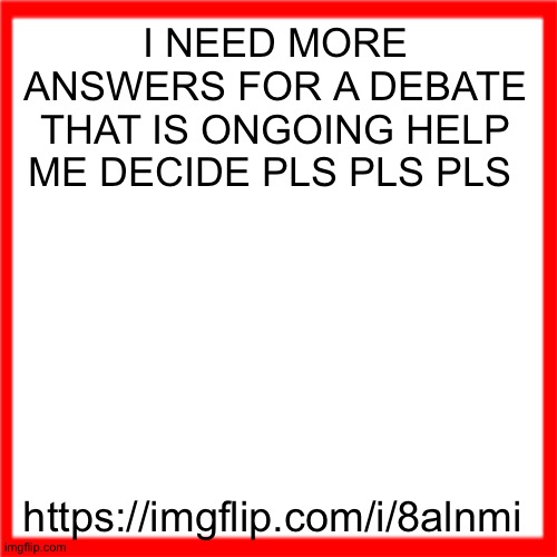 Red box | I NEED MORE ANSWERS FOR A DEBATE THAT IS ONGOING HELP ME DECIDE PLS PLS PLS; https://imgflip.com/i/8alnmi | image tagged in red box | made w/ Imgflip meme maker