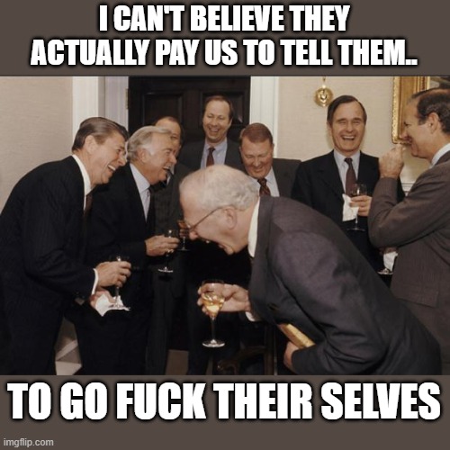 Rich men laughing | I CAN'T BELIEVE THEY ACTUALLY PAY US TO TELL THEM.. TO GO FUCK THEIR SELVES | image tagged in rich men laughing | made w/ Imgflip meme maker