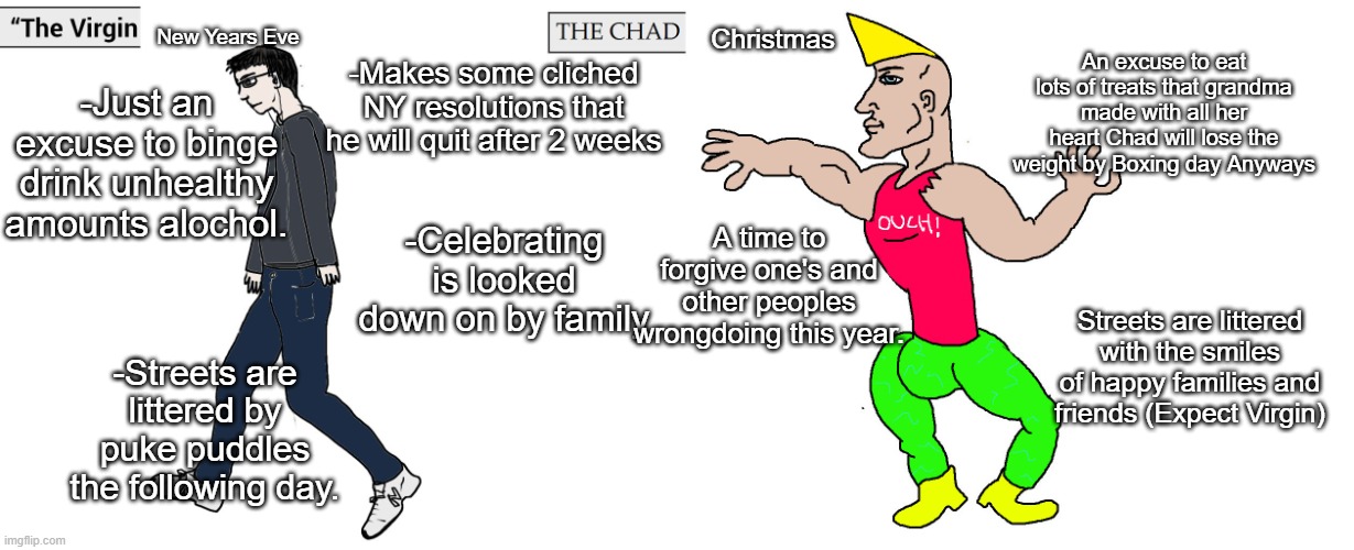 Virgin "New Years Eve" vs Chad "Christmas" | New Years Eve; Christmas; An excuse to eat lots of treats that grandma made with all her heart Chad will lose the weight by Boxing day Anyways; -Makes some cliched NY resolutions that he will quit after 2 weeks; -Just an excuse to binge drink unhealthy amounts alochol. A time to forgive one's and other peoples wrongdoing this year. -Celebrating is looked down on by family; Streets are littered with the smiles of happy families and friends (Expect Virgin); -Streets are littered by puke puddles the following day. | image tagged in virgin and chad,memes,funny,lol | made w/ Imgflip meme maker