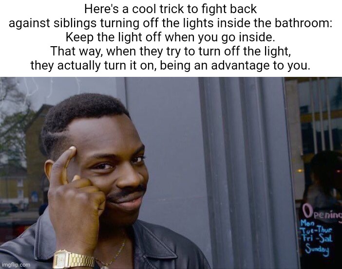 For those with siblings | Here's a cool trick to fight back against siblings turning off the lights inside the bathroom:
Keep the light off when you go inside. That way, when they try to turn off the light, they actually turn it on, being an advantage to you. | image tagged in memes,roll safe think about it | made w/ Imgflip meme maker