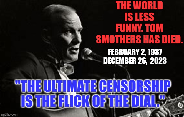 "Mom always liked you best." | THE WORLD IS LESS FUNNY. TOM SMOTHERS HAS DIED. FEBRUARY 2, 1937
DECEMBER 26,  2023; "THE ULTIMATE CENSORSHIP IS THE FLICK OF THE DIAL." | image tagged in politics | made w/ Imgflip meme maker