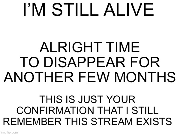 I’M STILL ALIVE; ALRIGHT TIME TO DISAPPEAR FOR ANOTHER FEW MONTHS; THIS IS JUST YOUR CONFIRMATION THAT I STILL REMEMBER THIS STREAM EXISTS | made w/ Imgflip meme maker