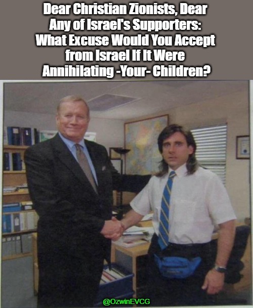 If You Support Israel | Dear Christian Zionists, Dear 
Any of Israel's Supporters: 
What Excuse Would You Accept 
from Israel If It Were 
Annihilating -Your- Children? @OzwinEVCG | image tagged in the office handshake,genocide,war in palestine,cleansing,israeli propaganda,wartime narratives | made w/ Imgflip meme maker