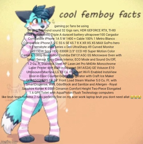 cool femboy facts | gaming pc fans be using 8K UHD surround sound 32 Gigs ram, HDR GEFORCE RTX, TI-80 texas insturments, Triple A duracell battery ultrapower100 Cargador Compatible iPhone 1A 5 W 1400 + Cable 100% 1 Metro Blanco Compatible iPhone 5 5 C 5S 6 SE 6S 7 8 X XR XS XS MAX GoPro hero 1 2 terrabyte xbox series x Dell UltraSharp 49 Curved Monitor - U4919DW Sony HDC-3300R 2/3" CCD HD Super Motion Color Camera, 1080p Resolution Toshiba EM131A5C-SS Microwave Oven with Smart Sensor, Easy Clean Interior, ECO Mode and Sound On/Off, 1.2 Cu. ft, Stainless Steel HP LaserJet Pro M404n Monochrome Laser Printer with Built-in Ethernet (W1A52A) GE Voluson E10 Ultrasound Machine LG 23 Cu. Ft. Smart Wi-Fi Enabled InstaView Door-in-Door Counter-Depth Refrigerator with Craft Ice Maker GFW850SPNRS GE 28" Front Load Steam Washer 5.0 Cu. Ft. with SmartDispense, WiFi, OdorBlock and Sanitize and Allergen - Royal Sapphire Kohler K-3589 Cimarron Comfort Height Two-Piece Elongated 1.6 GPF Toilet with AquaPiston Flush Technology computers like bruh team fortress 2 runs perfectly fine on my acer work laptop bruh you dont need allat 😭😭😭 | image tagged in cool femboy facts | made w/ Imgflip meme maker