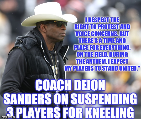Prime time don't play | I RESPECT THE RIGHT TO PROTEST AND VOICE CONCERNS. BUT THERE'S A TIME AND PLACE FOR EVERYTHING. ON THE FIELD, DURING THE ANTHEM, I EXPECT MY PLAYERS TO STAND UNITED."; COACH DEION SANDERS ON SUSPENDING 3 PLAYERS FOR KNEELING | image tagged in colorado,football,college football | made w/ Imgflip meme maker