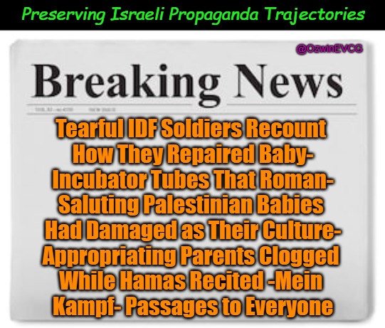 Preserving Israeli Propaganda Trajectories [NT, NV] | Preserving Israeli Propaganda Trajectories; @OzwinEVCG; Tearful IDF Soldiers Recount 

How They Repaired Baby-

Incubator Tubes That Roman-

Saluting Palestinian Babies 

Had Damaged as Their Culture-

Appropriating Parents Clogged 

While Hamas Recited -Mein 

Kampf- Passages to Everyone | image tagged in msm lies,breaking news,israel lies,political comedy,fact vs fiction,political commentary | made w/ Imgflip meme maker