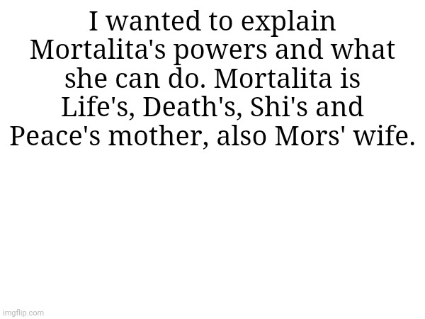 I wanted to confirm this with Eggy but idk if he's back or not | I wanted to explain Mortalita's powers and what she can do. Mortalita is Life's, Death's, Shi's and Peace's mother, also Mors' wife. | made w/ Imgflip meme maker